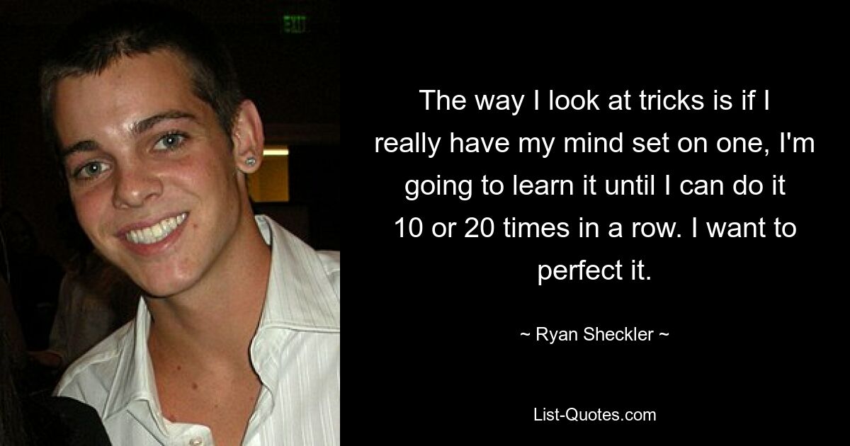 The way I look at tricks is if I really have my mind set on one, I'm going to learn it until I can do it 10 or 20 times in a row. I want to perfect it. — © Ryan Sheckler