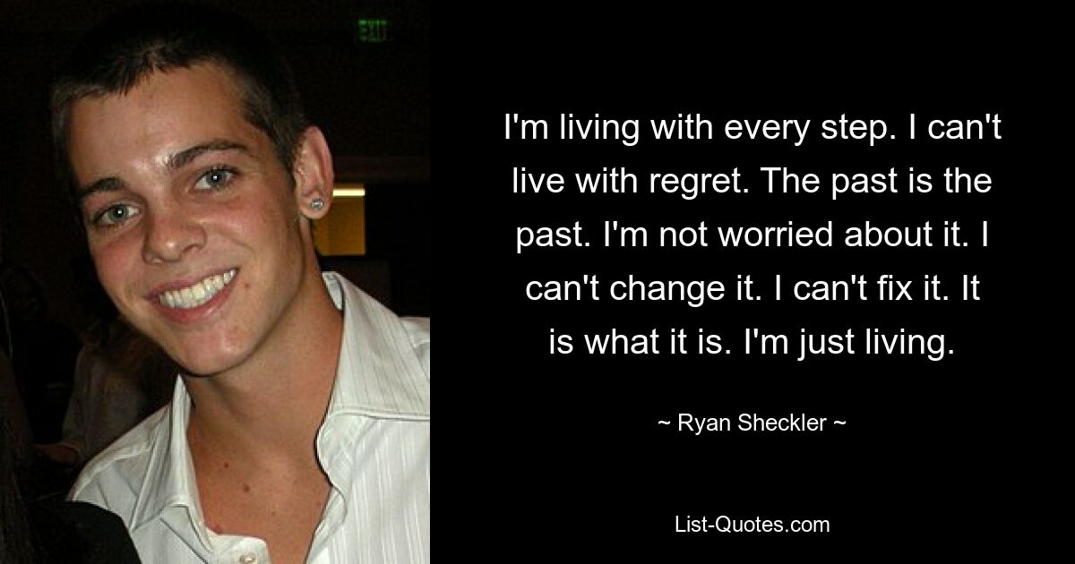 I'm living with every step. I can't live with regret. The past is the past. I'm not worried about it. I can't change it. I can't fix it. It is what it is. I'm just living. — © Ryan Sheckler