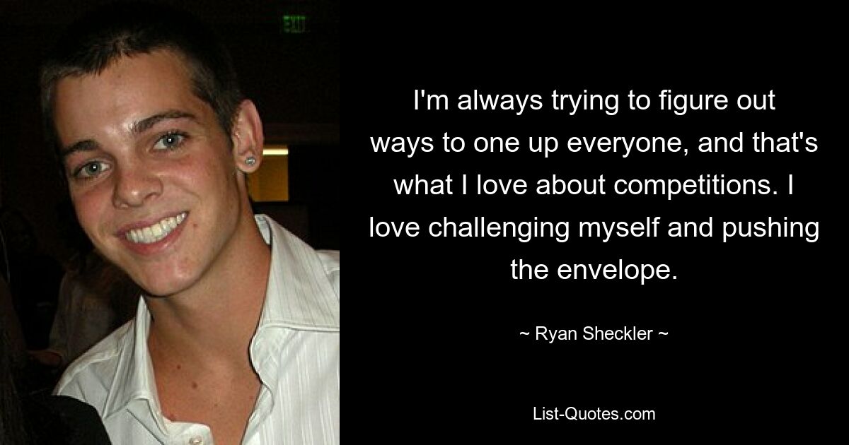 I'm always trying to figure out ways to one up everyone, and that's what I love about competitions. I love challenging myself and pushing the envelope. — © Ryan Sheckler