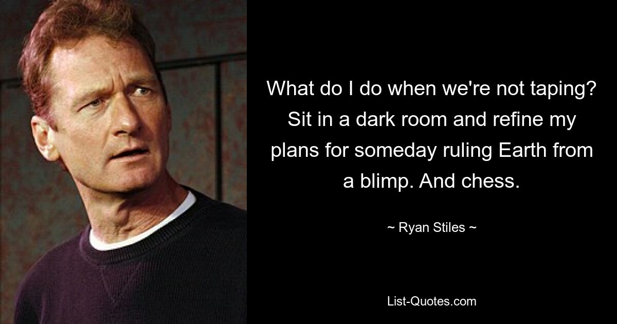 What do I do when we're not taping? Sit in a dark room and refine my plans for someday ruling Earth from a blimp. And chess. — © Ryan Stiles