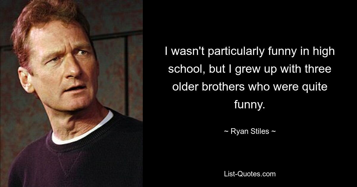 I wasn't particularly funny in high school, but I grew up with three older brothers who were quite funny. — © Ryan Stiles