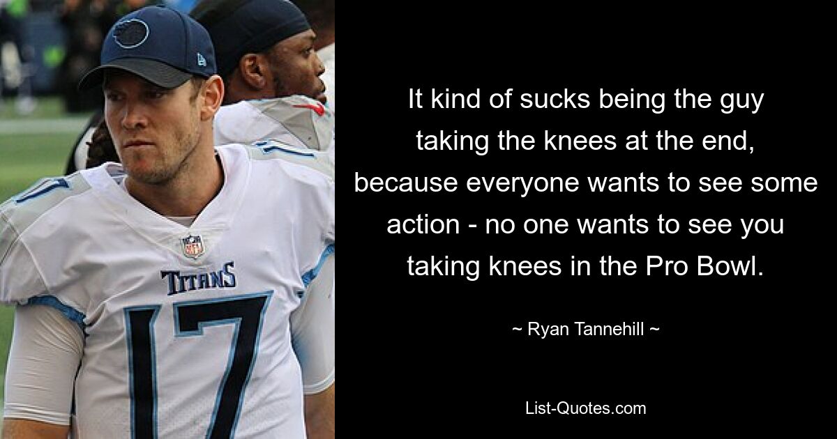 It kind of sucks being the guy taking the knees at the end, because everyone wants to see some action - no one wants to see you taking knees in the Pro Bowl. — © Ryan Tannehill