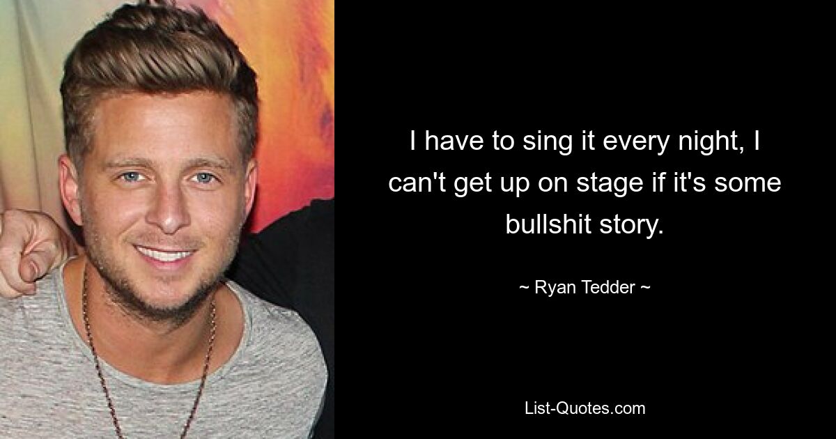 I have to sing it every night, I can't get up on stage if it's some bullshit story. — © Ryan Tedder