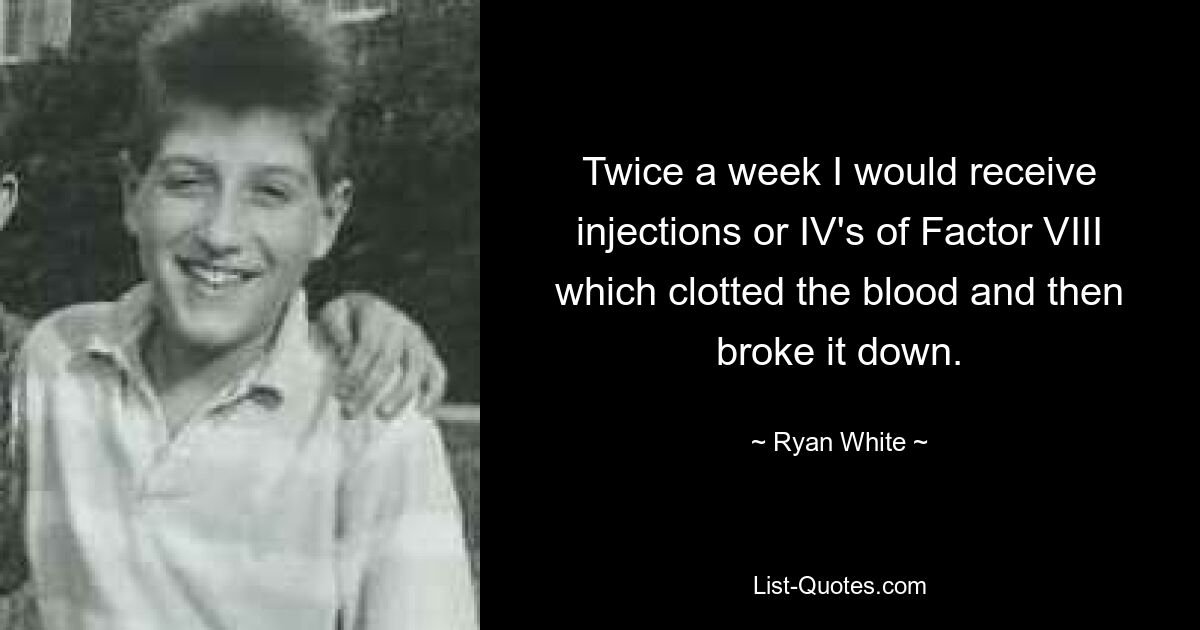 Twice a week I would receive injections or IV's of Factor VIII which clotted the blood and then broke it down. — © Ryan White