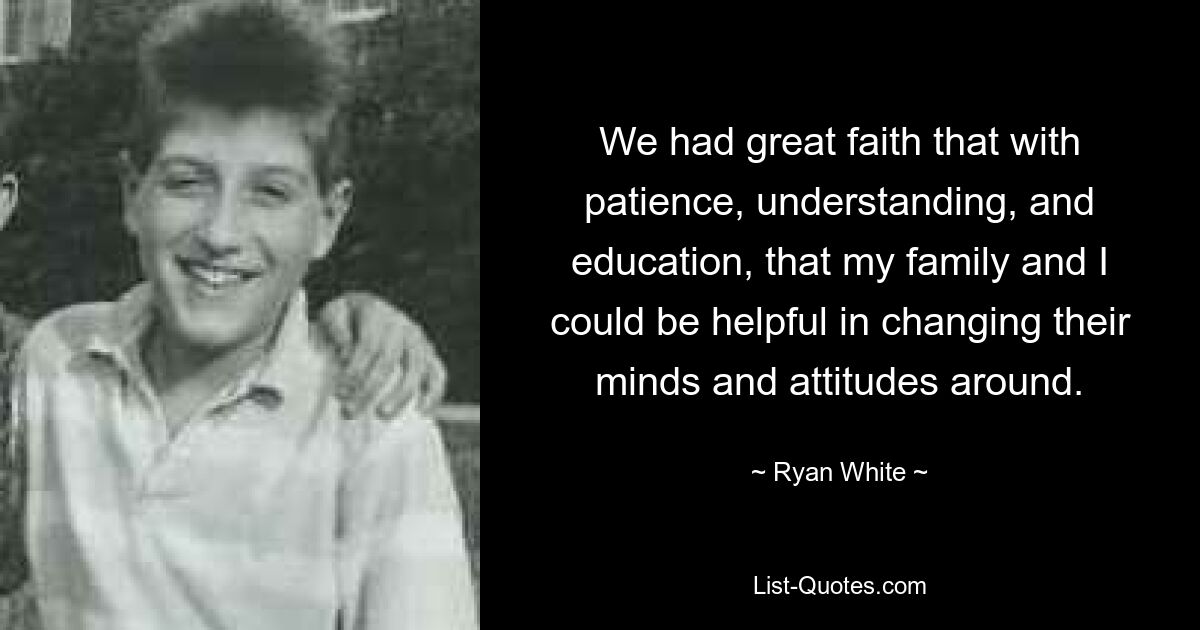 We had great faith that with patience, understanding, and education, that my family and I could be helpful in changing their minds and attitudes around. — © Ryan White