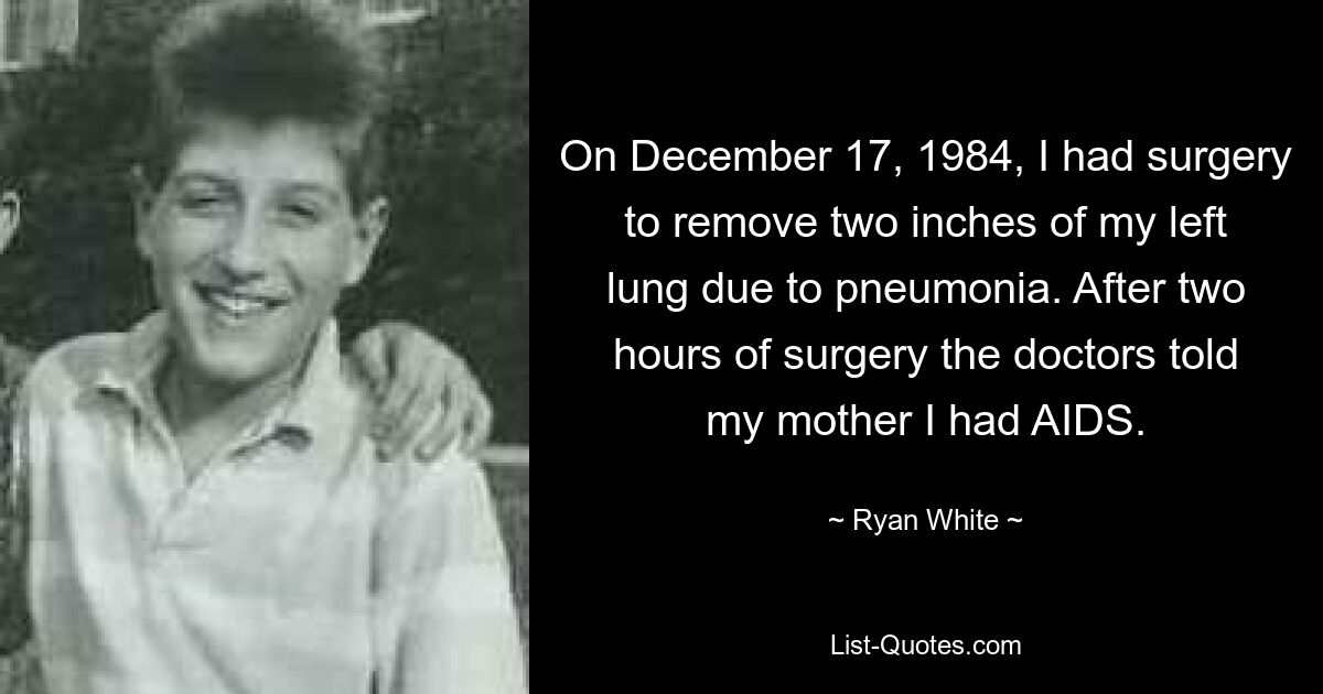Am 17. Dezember 1984 musste ich mich einer Operation unterziehen, bei der mir aufgrund einer Lungenentzündung zwei Zentimeter meiner linken Lunge entfernt wurden. Nach zwei Stunden Operation teilten die Ärzte meiner Mutter mit, dass ich AIDS hätte. — © Ryan White