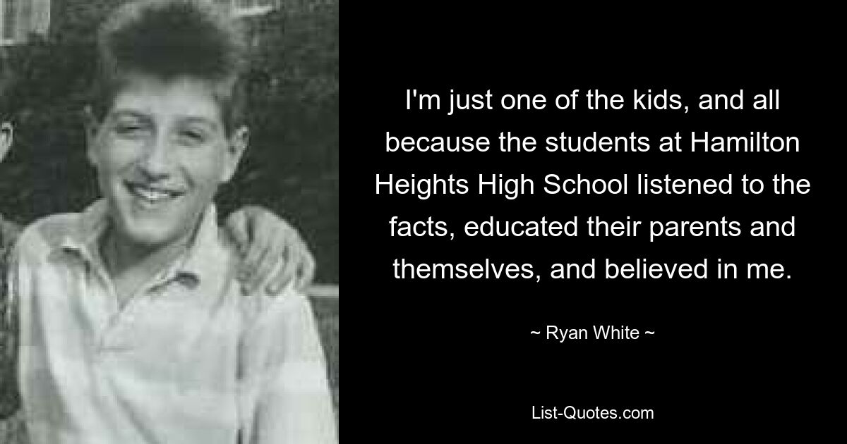 I'm just one of the kids, and all because the students at Hamilton Heights High School listened to the facts, educated their parents and themselves, and believed in me. — © Ryan White