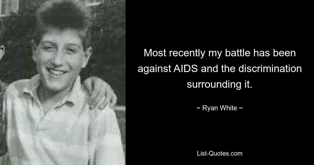 Most recently my battle has been against AIDS and the discrimination surrounding it. — © Ryan White