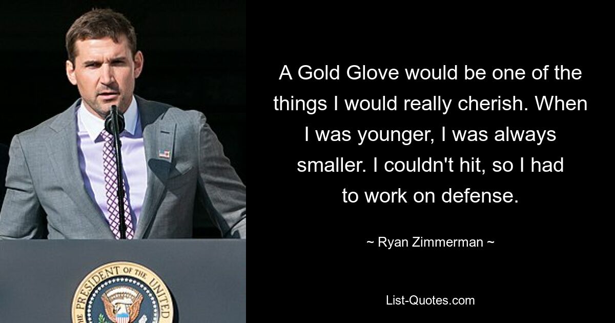 A Gold Glove would be one of the things I would really cherish. When I was younger, I was always smaller. I couldn't hit, so I had to work on defense. — © Ryan Zimmerman