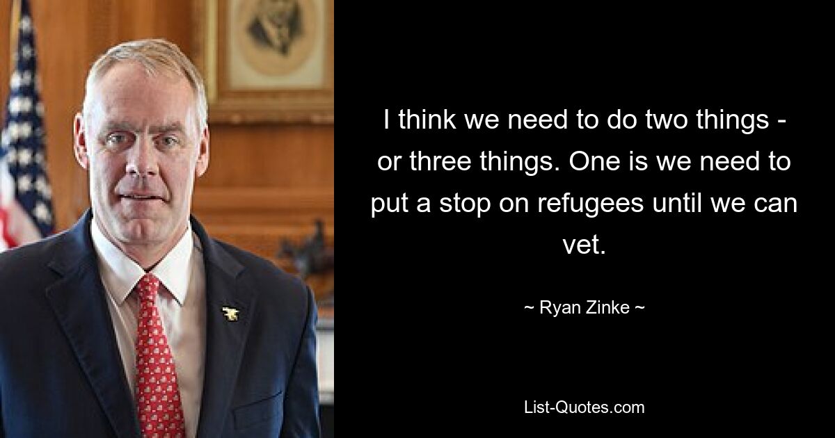 I think we need to do two things - or three things. One is we need to put a stop on refugees until we can vet. — © Ryan Zinke