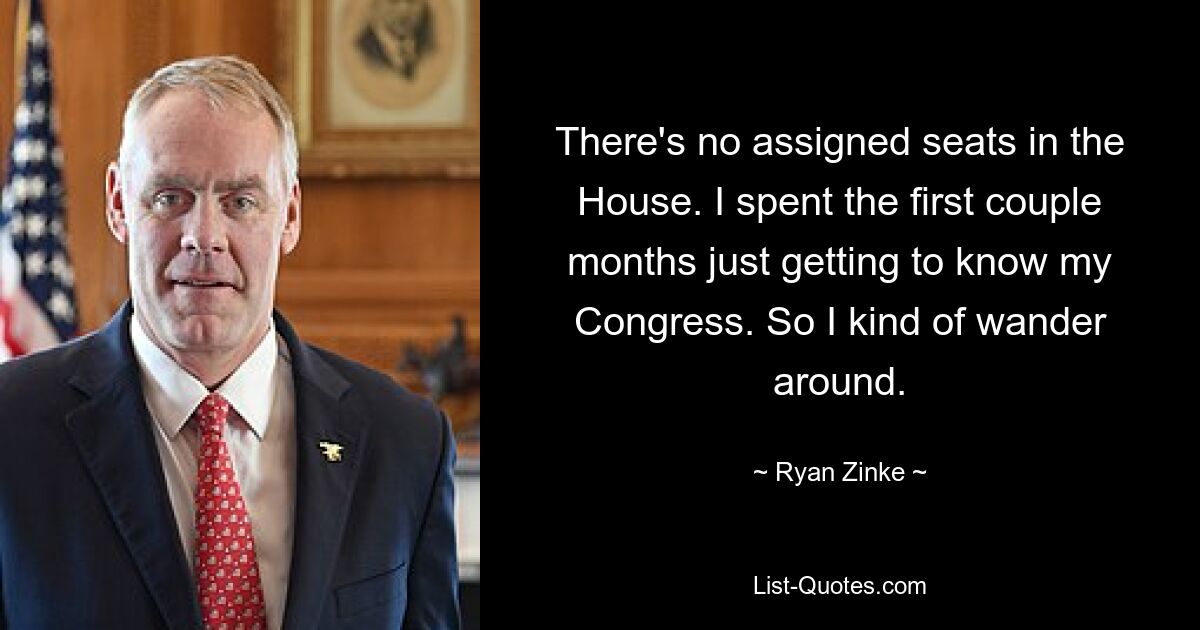 There's no assigned seats in the House. I spent the first couple months just getting to know my Congress. So I kind of wander around. — © Ryan Zinke