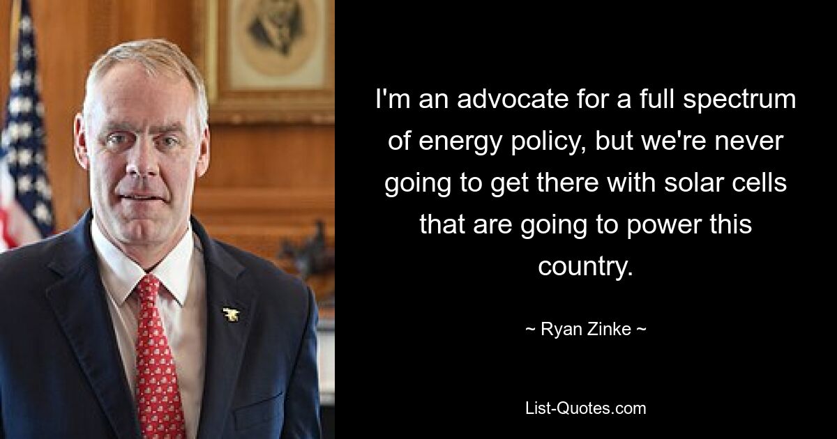 I'm an advocate for a full spectrum of energy policy, but we're never going to get there with solar cells that are going to power this country. — © Ryan Zinke