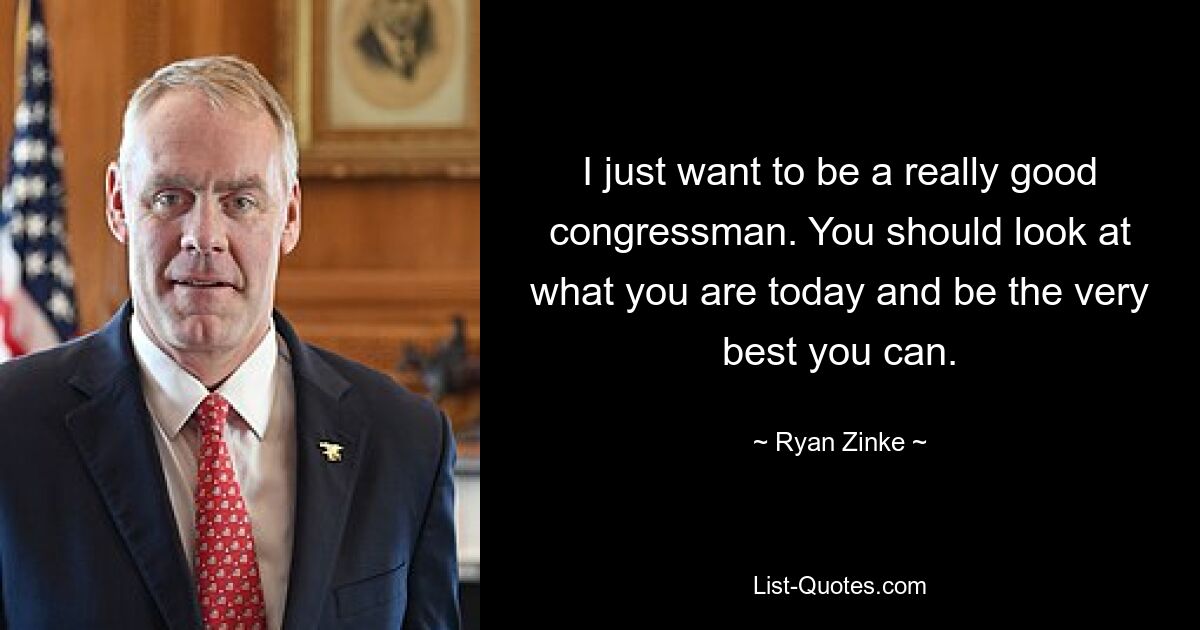 I just want to be a really good congressman. You should look at what you are today and be the very best you can. — © Ryan Zinke