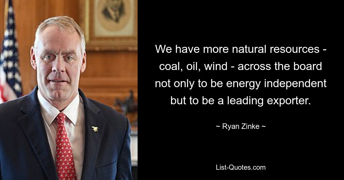 We have more natural resources - coal, oil, wind - across the board not only to be energy independent but to be a leading exporter. — © Ryan Zinke