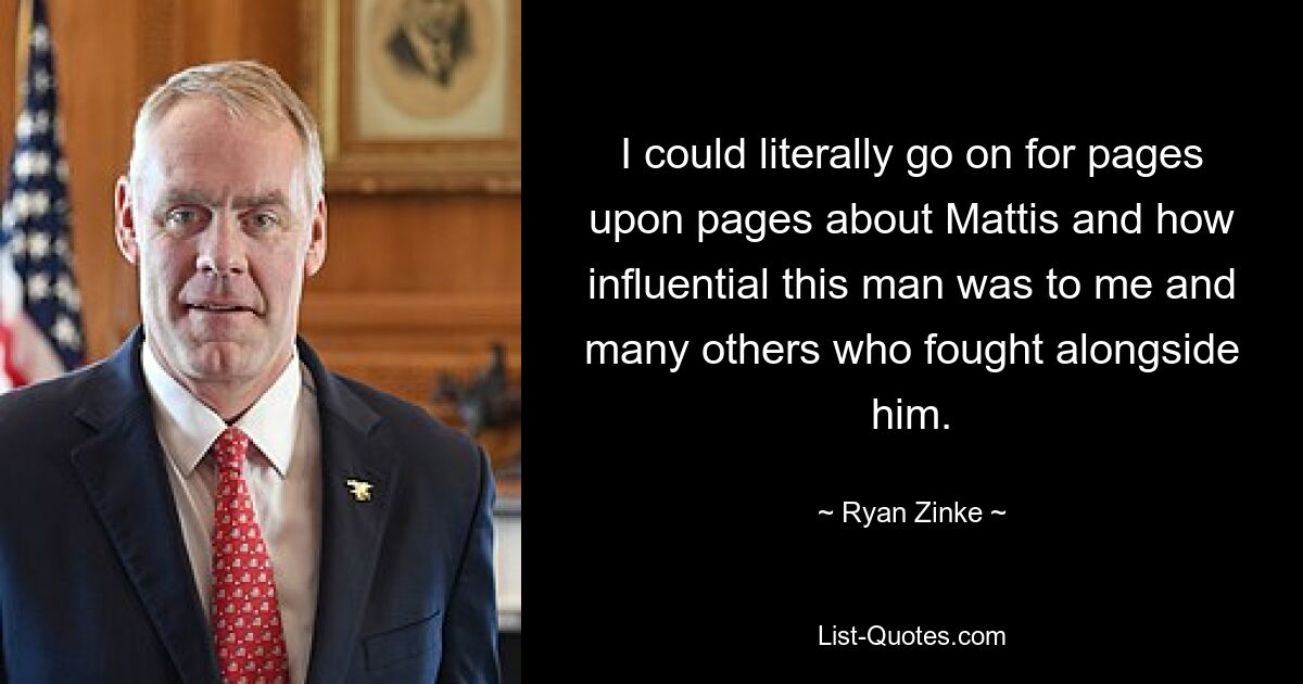 I could literally go on for pages upon pages about Mattis and how influential this man was to me and many others who fought alongside him. — © Ryan Zinke