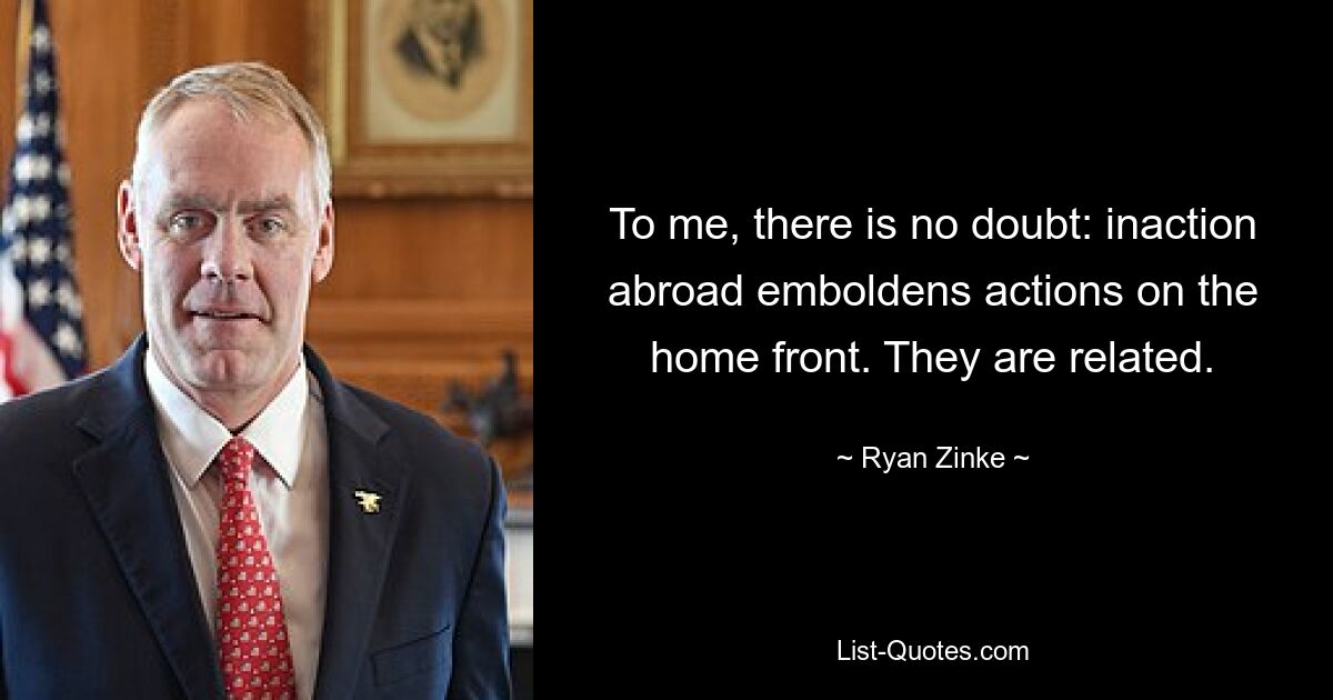 To me, there is no doubt: inaction abroad emboldens actions on the home front. They are related. — © Ryan Zinke