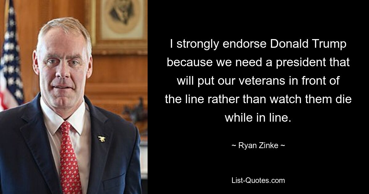 I strongly endorse Donald Trump because we need a president that will put our veterans in front of the line rather than watch them die while in line. — © Ryan Zinke