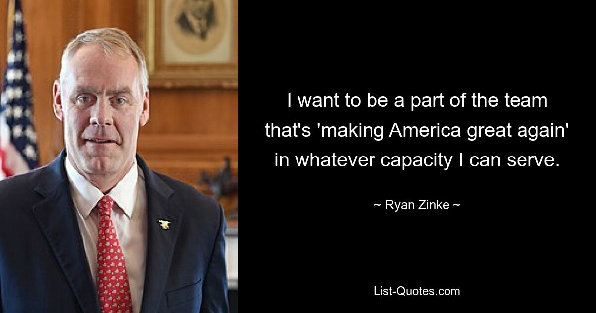 I want to be a part of the team that's 'making America great again' in whatever capacity I can serve. — © Ryan Zinke