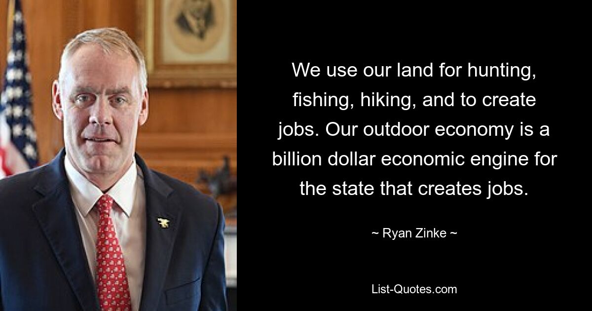 We use our land for hunting, fishing, hiking, and to create jobs. Our outdoor economy is a billion dollar economic engine for the state that creates jobs. — © Ryan Zinke