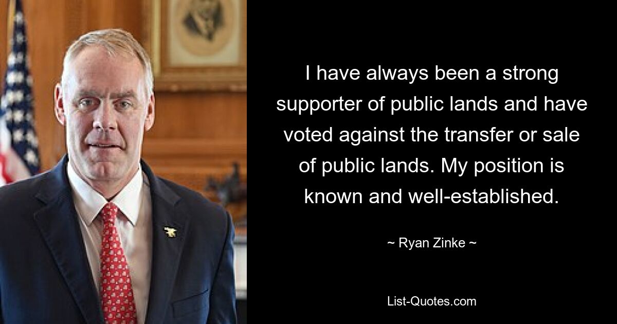 I have always been a strong supporter of public lands and have voted against the transfer or sale of public lands. My position is known and well-established. — © Ryan Zinke