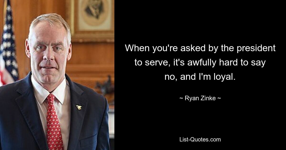 When you're asked by the president to serve, it's awfully hard to say no, and I'm loyal. — © Ryan Zinke