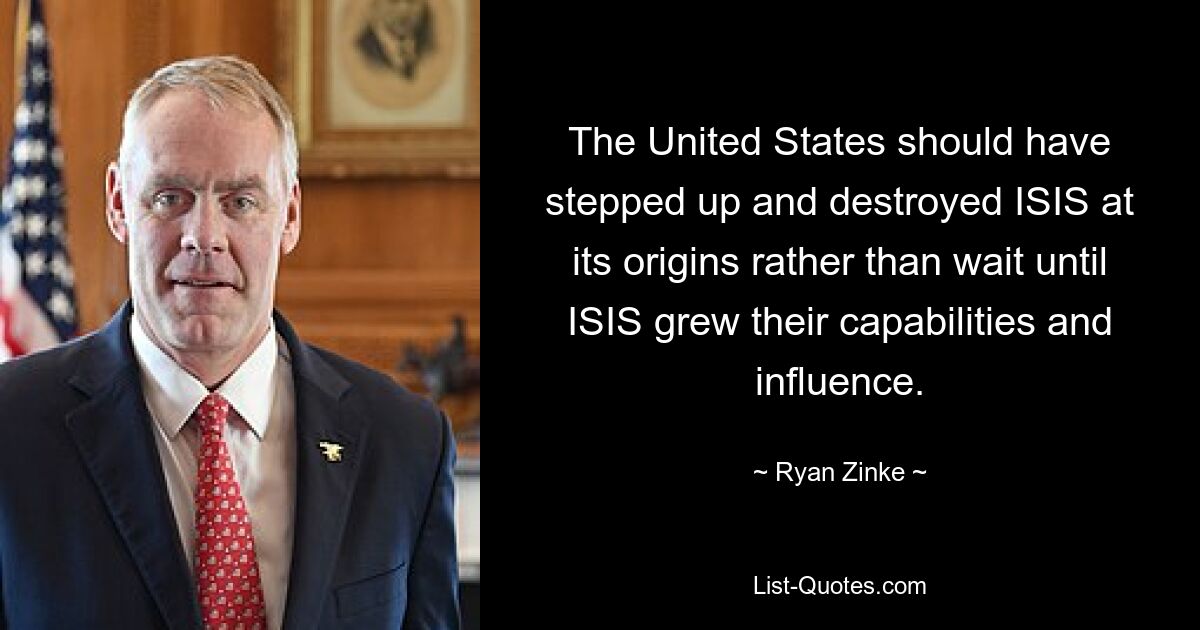 The United States should have stepped up and destroyed ISIS at its origins rather than wait until ISIS grew their capabilities and influence. — © Ryan Zinke