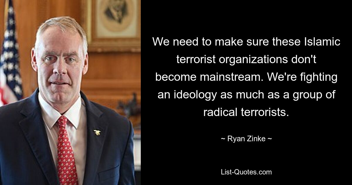 We need to make sure these Islamic terrorist organizations don't become mainstream. We're fighting an ideology as much as a group of radical terrorists. — © Ryan Zinke