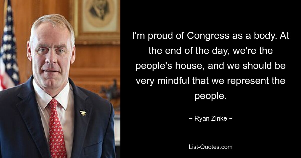 I'm proud of Congress as a body. At the end of the day, we're the people's house, and we should be very mindful that we represent the people. — © Ryan Zinke