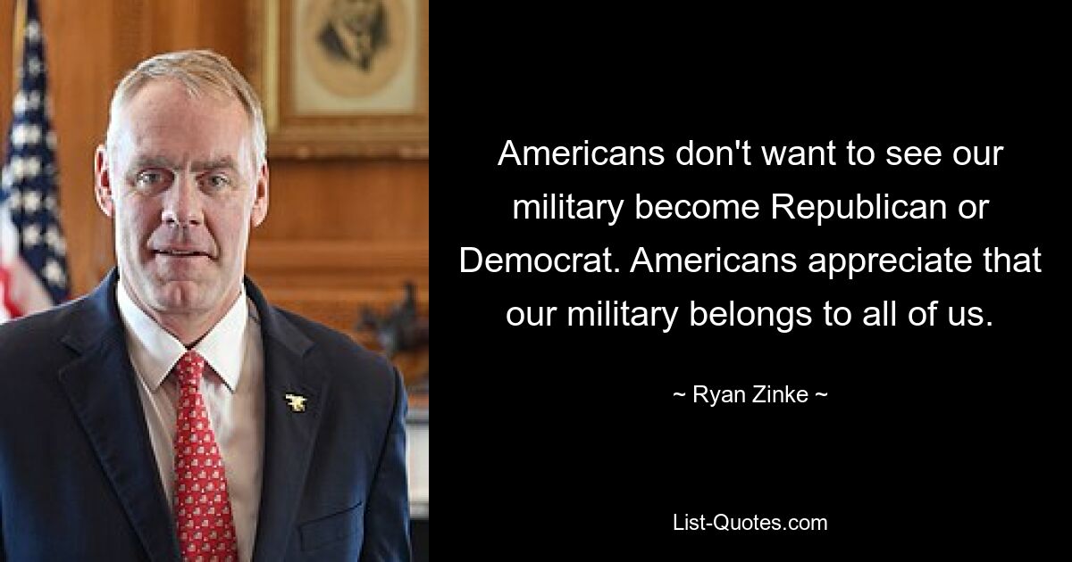 Americans don't want to see our military become Republican or Democrat. Americans appreciate that our military belongs to all of us. — © Ryan Zinke