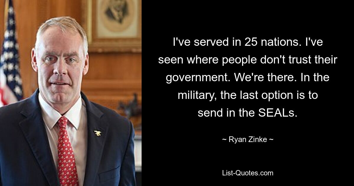 I've served in 25 nations. I've seen where people don't trust their government. We're there. In the military, the last option is to send in the SEALs. — © Ryan Zinke