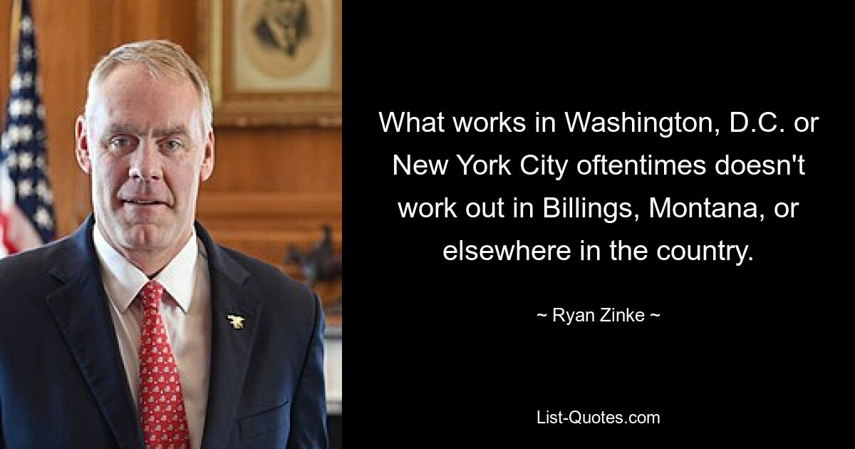 What works in Washington, D.C. or New York City oftentimes doesn't work out in Billings, Montana, or elsewhere in the country. — © Ryan Zinke