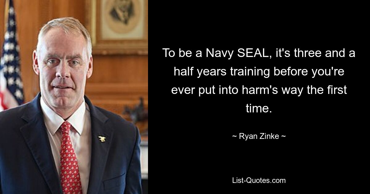 To be a Navy SEAL, it's three and a half years training before you're ever put into harm's way the first time. — © Ryan Zinke