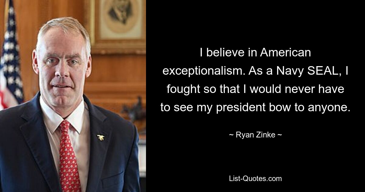 I believe in American exceptionalism. As a Navy SEAL, I fought so that I would never have to see my president bow to anyone. — © Ryan Zinke