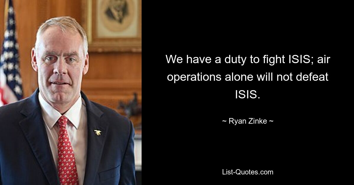 We have a duty to fight ISIS; air operations alone will not defeat ISIS. — © Ryan Zinke