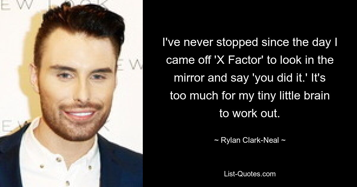 I've never stopped since the day I came off 'X Factor' to look in the mirror and say 'you did it.' It's too much for my tiny little brain to work out. — © Rylan Clark-Neal