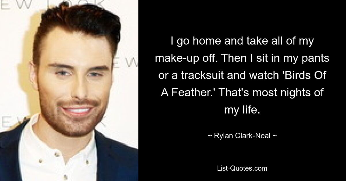 I go home and take all of my make-up off. Then I sit in my pants or a tracksuit and watch 'Birds Of A Feather.' That's most nights of my life. — © Rylan Clark-Neal