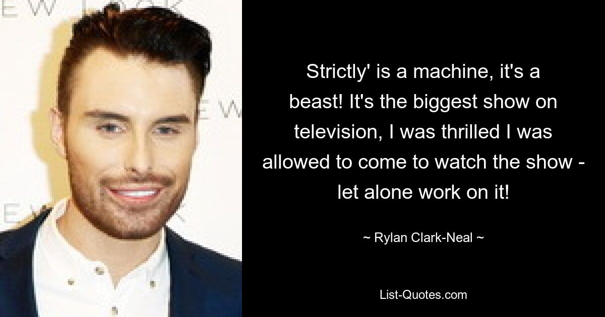 Strictly' is a machine, it's a beast! It's the biggest show on television, I was thrilled I was allowed to come to watch the show - let alone work on it! — © Rylan Clark-Neal