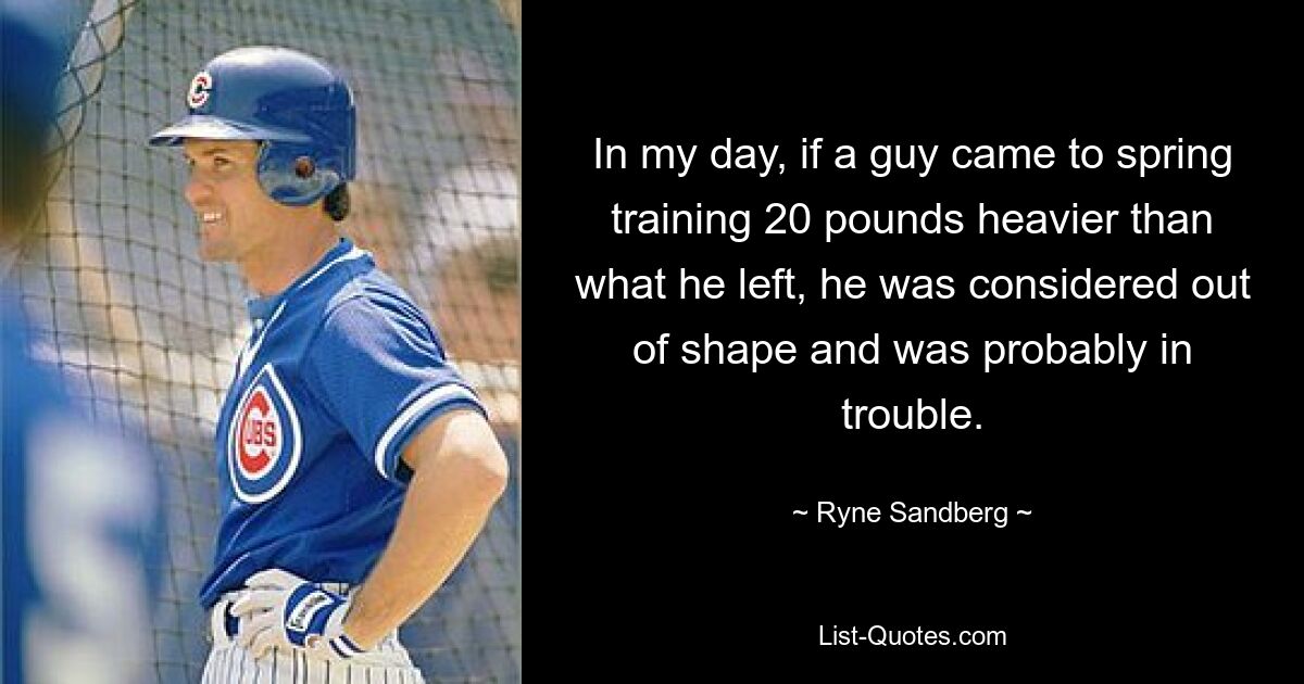 In my day, if a guy came to spring training 20 pounds heavier than what he left, he was considered out of shape and was probably in trouble. — © Ryne Sandberg