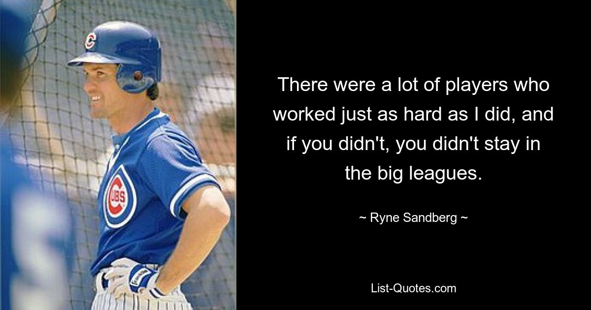 There were a lot of players who worked just as hard as I did, and if you didn't, you didn't stay in the big leagues. — © Ryne Sandberg