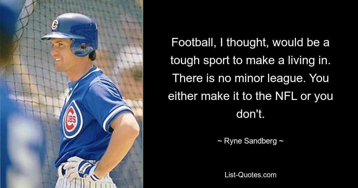 Football, I thought, would be a tough sport to make a living in. There is no minor league. You either make it to the NFL or you don't. — © Ryne Sandberg