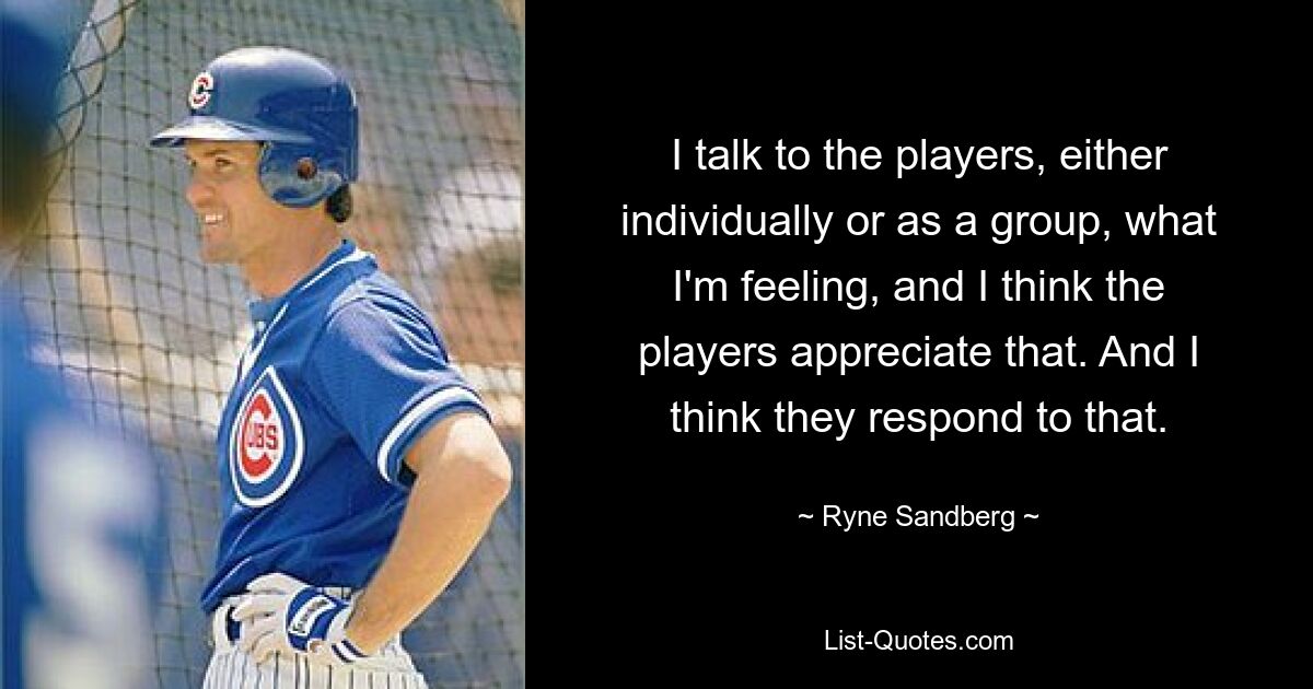 I talk to the players, either individually or as a group, what I'm feeling, and I think the players appreciate that. And I think they respond to that. — © Ryne Sandberg