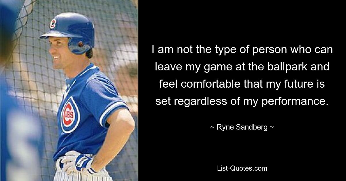 I am not the type of person who can leave my game at the ballpark and feel comfortable that my future is set regardless of my performance. — © Ryne Sandberg