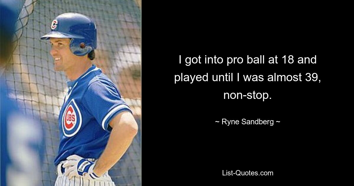 I got into pro ball at 18 and played until I was almost 39, non-stop. — © Ryne Sandberg