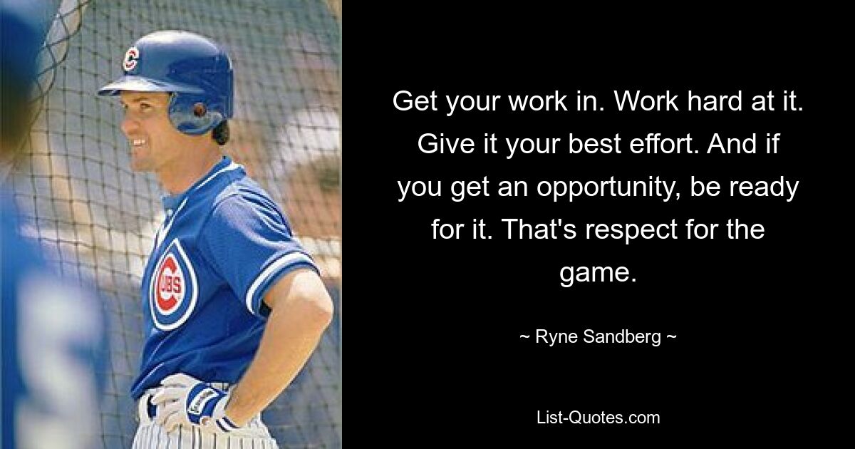 Get your work in. Work hard at it. Give it your best effort. And if you get an opportunity, be ready for it. That's respect for the game. — © Ryne Sandberg