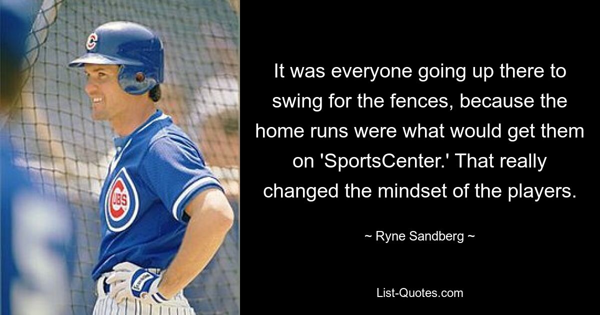 It was everyone going up there to swing for the fences, because the home runs were what would get them on 'SportsCenter.' That really changed the mindset of the players. — © Ryne Sandberg