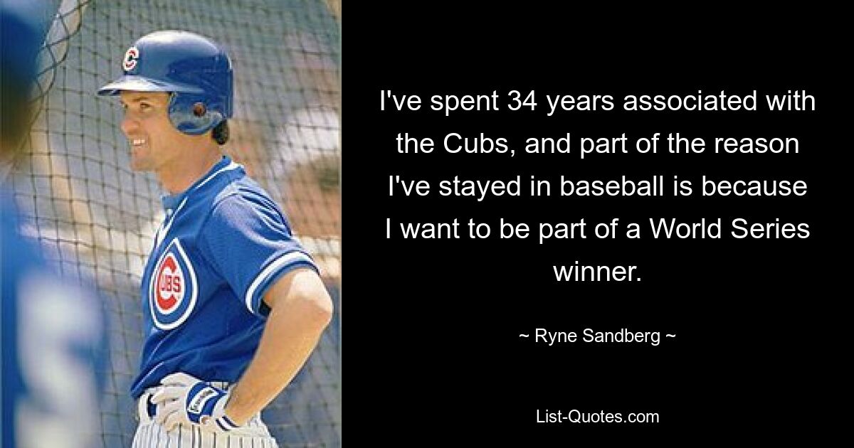 I've spent 34 years associated with the Cubs, and part of the reason I've stayed in baseball is because I want to be part of a World Series winner. — © Ryne Sandberg