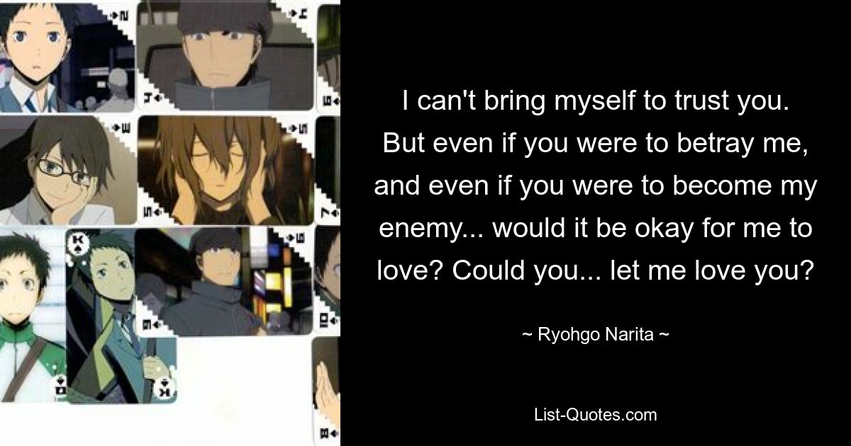 I can't bring myself to trust you. But even if you were to betray me, and even if you were to become my enemy... would it be okay for me to love? Could you... let me love you? — © Ryohgo Narita