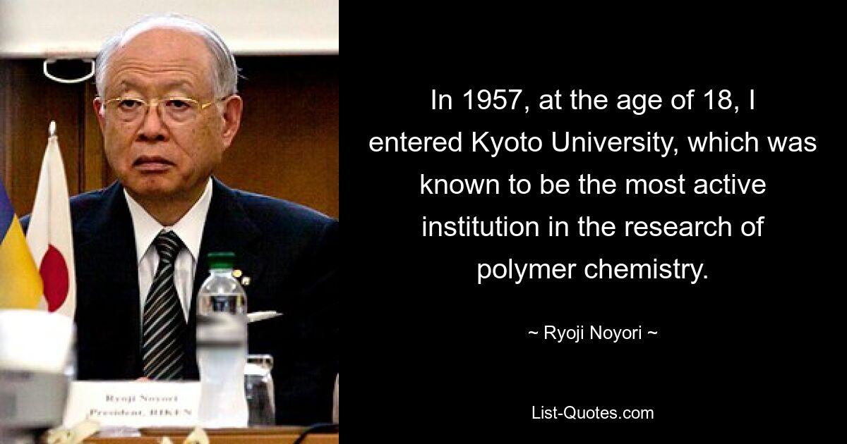 В 1957 году, в возрасте 18 лет, я поступил в Киотский университет, который, как известно, был самым активным учреждением, занимающимся исследованиями в области химии полимеров. — © Рёдзи Ноёри 