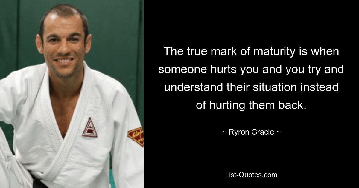 The true mark of maturity is when someone hurts you and you try and understand their situation instead of hurting them back. — © Ryron Gracie