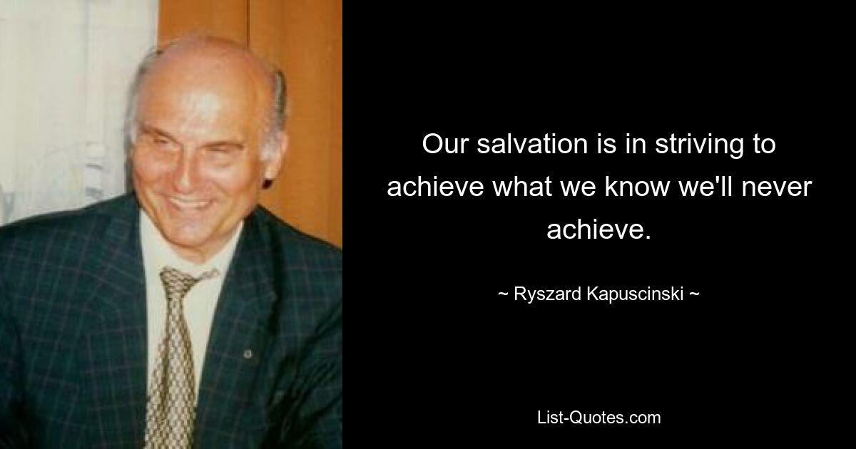 Our salvation is in striving to achieve what we know we'll never achieve. — © Ryszard Kapuscinski